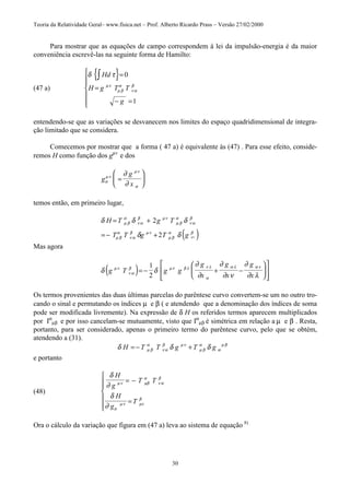 Teoria da Relatividade Geral– www.fisica.net – Prof. Alberto Ricardo Prass – Versão 27/02/2000
30
Para mostrar que as equações de campo correspondem à lei da impulsão-energia é da maior
conveniência escrevê-las na seguinte forma de Hamilto:
(47 a)
{ }δ τ
µν
µ β
α
ν α
β
Hd
H g T T
g
∫ =
=
− =







0
1
entendendo-se que as variações se desvanecem nos limites do espaço quadridimensional de integra-
ção limitado que se considera.
Comecemos por mostrar que a forma ( 47 a) é equivalente às (47) . Para esse efeito, conside-
remos H como função dos gµv
e dos
g
g
xσ
µν
µν
σ
∂
∂
=






temos então, em primeiro lugar,
( )
δ δ δ
δ δ
µ β
α
ν α
β µν
µ β
α
ν α
β
µ β
α
ν α
β µν
µ β
α β
µν
H T g T
T T g T g
= +
= − +
2
2
Mas agora
( )δ δ
∂
∂
∂
∂ ν
∂
∂ λ
µν
ν α
β µν β λ ν λ
α
α λ α ν
g T g g
g
x
g
x
g
x
= − + −














1
2
Os termos provenientes das duas últimas parcelas do parêntese curvo convertem-se um no outro tro-
cando o sinal e permutando os índices µ e β ( e atendendo que a denominação dos índices de soma
pode ser modificada livremente). Na expressão de δ H os referidos termos aparecem multiplicados
por Iα
µβ e por isso cancelam-se mutuamente, visto que Iα
µβ é simétrica em relação a µ e β . Resta,
portanto, para ser considerado, apenas o primeiro termo do parêntese curvo, pelo que se obtém,
atendendo a (31).
δ δ δµ β
α
ν α
β µν
µ β
α
α
µ β
H T T g T g= − +
e portanto
(48)
δ
∂
δ
∂
µν µβ
α
ν α
β
σ
µν µν
β
H
g
T T
H
g
T
= −
=







Ora o cálculo da variação que figura em (47 a) leva ao sistema de equação 8)
 