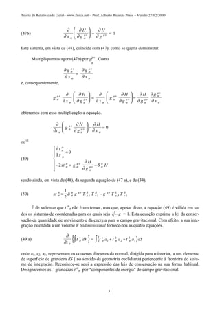 Teoria da Relatividade Geral– www.fisica.net – Prof. Alberto Ricardo Prass – Versão 27/02/2000
31
(47b)
∂
∂
∂
∂
∂
∂α α
µν µν
x
H
g
H
g





 − = 0
Este sistema, em vista de (48), coincide com (47), como se queria demonstrar.
Multipliquemos agora (47b) por gµv
. Como
α
∂
∂
∂
∂
σ
µν
α
α
µν
σ
g
x
g
x
=
e, consequentemente,
g
x
H
g x
g
H
g
H
g
g
xσ
µν
σ α
µν
α
α
µν
α
µν
α
µν
α
µν
σ
∂
∂
∂
∂
∂
∂
∂
∂
∂
∂
∂
∂





 =





 −
obteremos com essa multiplicação a equação.
∂
∂
∂
∂
∂
∂α
α
µν
α
µν
σx
g
H
g
H
x





 − = 0
ou12
(49)
∂
∂
∂
∂
δ
σ
α
α
σ
α
σ
µν
α
µν σ
α
t
x
xt g
H
g
H
=
− = −







0
2
sendo ainda, em vista de (48), da segunda equação de (47 a), e de (34),
(50) xt g T T g T Tσ
α
σ
α µν
µ λ
β
ν λ
β µν
µ β
λ
ν λ
β
δ= −
1
2
É de salientar que t α
σ não é um tensor, mas que, apesar disso, a equação (49) é válida em to-
dos os sistemas de coordenadas para os quais seja − g = 1. Esta equação exprime a lei da conser-
vação da quantidade de movimento e da energia para o campo gravitacional. Com efeito, a sua inte-
gração estendida a um volume V tridimensional fornece-nos as quatro equações.
(49 a) { } ( )∂
∂ σ σ σ σ
x
t dV t a t a t a dS
4
4 1
1
2
2
3
3∫ ∫= + +
onde a1, a2, a3, representam os co-senos diretores da normal, dirigida para o interior, a um elemento
de superfície de grandeza dS ( no sentido da geometria euclidiana) pertencente à fronteira do volu-
me de integração. Reconhece-se aqui a expressão das leis de conservação na sua forma habitual.
Designaremos as -
grandezas t α
σ por "componentes de energia" do campo gravitacional.
 