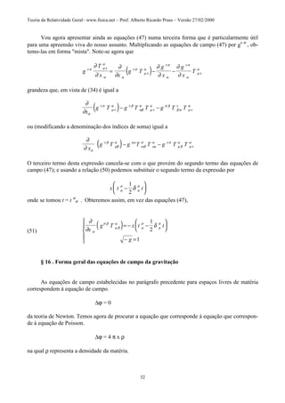 Teoria da Relatividade Geral– www.fisica.net – Prof. Alberto Ricardo Prass – Versão 27/02/2000
32
Vou agora apresentar ainda as equações (47) numa terceira forma que é particularmente útil
para uma apreensão viva do nosso assunto. Multiplicando as equações de campo (47) por gν σ
, ob-
temo-las em forma "mista". Note-se agora que
( )g
T
x x
g T
g
x
g
x
Tν σ µν
α
α α
ν σ
µν
α
ν σ
α
ν σ
α
µν
α
∂
∂
∂
∂
∂
∂
∂
∂
= − −
grandeza que, em vista de (34) é igual a
( )∂
∂ α
ν σ
µν
α ν β
αβ
σ
µν
α σ β
β α
ν
µν
α
x
g T g T T g T T− −
ou (modificando a denominação dos índices de soma) igual a
( )∂
∂ α
ν β
µβ
α
β
σ
µ
α ν σ
µ β
α
µν
α
x
g T g T T g T Tmn
m n− −
O terceiro termo desta expressão cancela-se com o que provém do segundo termo das equações de
campo (47); e usando a relação (50) podemos substituir o segundo termo da expressão por
x t tµ
σ
µ
σ
δ−






1
2
onde se tomou t = t α
σ . Obteremos assim, em vez das equações (47),
(51)
( )∂
∂
δ
α
σ β
µ β
α
µ
σ
µ
σ
x
g T x t t
g
= − −






− =





1
2
1
§ 16 . Forma geral das equações de campo da gravitação
As equações de campo estabelecidas no parágrafo precedente para espaços livres de matéria
correspondem à equação de campo.
∆ϕ = 0
da teoria de Newton. Temos agora de procurar a equação que corresponde à equação que correspon-
de à equação de Poisson.
∆ϕ = 4 π x ρ
na qual ρ representa a densidade da matéria.
 