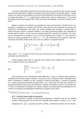 Teoria da Relatividade Geral– www.fisica.net – Prof. Alberto Ricardo Prass – Versão 27/02/2000
33
A teoria da relatividade especial levou à conclusão de que a massa inerte não é do que energia,
cuja expressão matemática completa se encontra num tensor simétrico de segunda ordem - o tensor
energia. Isto indica-nos que também na teoria da relatividade geral nós teremos de introduzir um ten
sor energia da matéria, T = t α
σ , o qual há de ter caráter misto, como as componentes t α
σ da energia
do campo gravitacional [equação (49) e (50)], mas há de corresponder a um tensor simétrico cova-
rinte.12
Quanto à maneira de introduzir nas equações do campo gravitacional o referido tensor (cor-
responde à densidade ρ na equação de Poission), temos para isso uma indicação nas equações do
sistema (51). Consideremos, com efeito, um sistema completo (por exemplo, o sistema solar): a
massa total desse sistema, e portanto também o seu efeito gravitacional global, deve depender da
energia total do sistema, ou seja, das suas energias ponderável e gravítica em conjunto. isto expri-
me-se-á introduzindo nas equações (51), em vez das componentes de energia t α
σ , que somente se
referem ao campo gravitacional, as somas t α
σ + T α
σ das componentes de energia do campo gra-
vitacional e da matéria. Deste modo, em vez de (51), obtém-se a equação tensorial.
(52)
( ) ( ) ( )∂
∂
δ
α
σ β
µ β
α
µ
σ
µ
σ
µ
σ
x
g T x t T t T
g
= − + − +




− =





1
2
1
onde se pôs T = Tµ
µ (escalar de Laue). São estas, em forma mista, as equações gerais de campo da
gravitação que procurávamos.
Destas equações pode obter-se, seguindo uma marcha inversa daquela que os fez chegar a
(51), o seguinte sistema, que substitui (47):
(53)
∂
∂
µν
α
α
µ β
α
ν α
β
µν µν
T
x
T T x T g T
g
+ = − −






− =





1
2
1
Deve salientar-se que o postulado da relatividade não é, só por si, suficiente para justificar a
atribuição de um tensor energia à matéria; e foi por isso que, ao fazermos atrás a introdução desse
tensor, a baseamos na hipótese de que a energia do campo da gravidade e a energia de qualquer
ou espécie atuam graviticamente de igual modo. mas a razão mais forte para que aceitemos as
equações precedentes está em que elas acarretam a seguinte conseqüência, como se vai mostrar no §
17: para as componentes da energia total vigoram equações de conservação (da quantidade de mo-
vimento e da energia) correspondentes exatamente às equações (49) e (49 a).
_______________
12
A razão por que se introduz o fator  2x será apresentada mais tarde.
§ 17 - As leis de conservação no caso geral
É fácil transformar a equação (52) para fazer desaparecer o segundo termo do seu segundo
membro. Efetuemos para isso em (52) uma contração relativamente aos índices µ e σ ; mul-
tipliquemos por
1
2
δ µ
σ
a equação que assim se obtém, e subtraiamo-la depois de (52). Resulta
 
