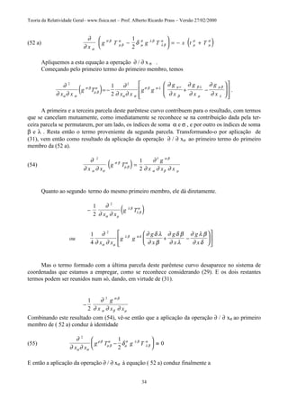 Teoria da Relatividade Geral– www.fisica.net – Prof. Alberto Ricardo Prass – Versão 27/02/2000
34
(52 a) ( )∂
∂
δ
α
σ β
µ β
α
µ
σ λ β
λ β
α
µ
σ
µ
σ
x
g T g T x t T−





 = − +
1
2
Apliquemos a esta equação a operação ∂ / ∂ x σ .
Começando pelo primeiro termo do primeiro membro, temos
( )∂
∂ ∂
∂
∂ ∂
∂
∂
∂
∂
∂
∂α σ
σ β
µ β
α
α σ
σ β α λ µν
β
β λ
µ
µ β
λ
2 2
1
2x x
g T
x x
g g
g
x
g
x
g
x
= − + −














.
A primeira e a terceira parcela deste parêntese curvo contribuem para o resultado, com termos
que se cancelam mutuamente, como imediatamente se reconhece se na contribuição dada pela ter-
ceira parcela se permutarem, por um lado, os índices de soma α e σ , e por outro os índices de soma
β e λ . Resta então o termo proveniente da segunda parcela. Transformando-o por aplicação de
(31), vem então como resultado da aplicação da operação ∂ / ∂ xσ ao primeiro termo do primeiro
membro da (52 a).
(54) ( )∂
∂ ∂
∂
∂ ∂ ∂α σ
σ β
µ β
α
α β
α β µ
2 3
1
2x x
g T
g
x x x
=
Quanto ao segundo termo do mesmo primeiro membro, ele dá diretamente.
( )−
+ −












1
2
1
4
2
2
∂
∂ ∂
∂
∂ ∂
∂ δ λ
∂ β
∂ δ β
∂ λ
∂ λ β
∂ δ
α µ
λ β
λ β
α
α µ
λ β α δ
x x
g T
ou
x x
g g
g
x
g
x
g
x
Mas o termo formado com a última parcela deste parêntese curvo desaparece no sistema de
coordenadas que estamos a empregar, como se reconhece considerando (29). E os dois restantes
termos podem ser reunidos num só, dando, em virtude de (31).
−
1
2
3
∂
∂ ∂ ∂
α β
α β µ
g
x x x
Combinando este resultado com (54), vê-se então que a aplicação da operação ∂ / ∂ xσ ao primeiro
membro de ( 52 a) conduz à identidade
(55)
∂
∂ ∂
δ
α σ
ρ β
µ β
α
µ
σ λ β
λ β
α
2
1
2
0
x x
g T g T−





 ≡
E então a aplicação da operação ∂ / ∂ xσ à equação ( 52 a) conduz finalmente a
 
