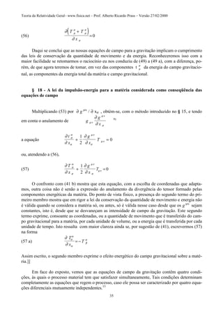 Teoria da Relatividade Geral– www.fisica.net – Prof. Alberto Ricardo Prass – Versão 27/02/2000
35
(56)
( )∂
∂
µ
σ
µ
σ
σ
T T
x
+
= 0
Daqui se conclui que as nossas equações de campo para a gravitação implicam o cumprimento
das leis de conservação da quantidade de movimento e da energia. Reconheceremos isso com a
maior facilidade se retomarmos o raciocínio eu nos conduziu de (49) a (49 a), com a diferença, po-
rém, de que agora teremos de tomar, em vez das componentes t µ
σ
da energia do campo gravitacio-
nal, as componentes da energia total da matéria e campo gravitacional.
§ 18 - A lei da impulsão-energia para a matéria considerada como conseqüência das
equações de campo
Multiplicando (53) por ∂ g µυ
/ ∂ xσ , obtém-se, com o método introduzido no § 15, e tendo
em conta o anulamento de g
g
xµν
µν
σ
∂
∂
9)
a equação
∂
∂
∂
∂
σ
α
α
µν
σ
µν
t
x
g
x
T+ =
1
2
0
ou, atendendo a (56),
(57)
∂
∂
∂
∂
σ
α
σ
µν
σ
µν
T
x
g
x
T+ =
1
2
0
O confronto com (41 b) mostra que esta equação, com a escolha de coordenadas que adapta-
mos, outra coisa não é senão a expressão do anulamento da divergência do tensor formado pelas
componentes energéticas da matéria. Do ponto de vista físico, a presença do segundo termo do pri-
meiro membro mostra que em rigor a lei da conservação da quantidade de movimento e energia não
é válida quando se considera a matéria só, ou antes, só é válida nesse caso desde que os g µυ
sejam
constantes, isto é, desde que se desvaneçam as intensidade de campo da gravitação. Este segundo
termo exprime, consoante as coordenadas, ou a quantidade de movimento que é transferido do cam-
po gravitacional para a matéria, por cada unidade de volume, ou a energia que é transferida por cada
unidade de tempo. Isto ressalta com maior clareza ainda se, por sugestão de (41), escrevermos (57)
na forma
(57 a)
∂
∂
σ
α
α
β
α
T
x
T= −
Assim escrito, o segundo membro exprime o efeito energético do campo gravitacional sobre a maté-
ria.]]
Em face do exposto, vemos que as equações de campo da gravitação contêm quatro condi-
ções, às quais o processo material tem que satisfazer simultaneamente, Tais condições determinam
completamente as equações que regem o processo, caso ele possa ser caracterizado por quatro equa-
ções diferenciais mutuamente independentes.13
 