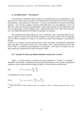 Teoria da Relatividade Geral– www.fisica.net – Prof. Alberto Ricardo Prass – Versão 27/02/2000
36
D. OS PROCESSOS " MATERIAIS"
Os instrumentos matemáticos desenvolvidos em B proporcionam-nos a possibilidade de, sem
ter de recorrer a outros meios, proceder a um alargamento dos enunciados das leis físicas da matéria
(hidrodinâmica, electrodinâmica de Maxwell)  tal como são formulados na teoria da relatividade
especial  com o fim de os adaptar à teoria da relatividade geral. Com essa adaptação, o que se vai
obter não é uma nova limitação de possibilidades imposta pelo princípio da relatividade geral, mas
sim um conhecimento exato da influência que o campo gravitacional exerce sobre todos os proces-
sos, e isto independentemente da introdução de qualquer nova hipótese.
Pôr o problema deste modo implica que não se introduzam como necessárias hipóteses con-
cretas a respeito da natureza física da matéria (tomada no seu sentido restrito). Pode em particular
ficar em aberto a questão de se saber se as teorias dos campos electromagnético e gravitacional
formam
ou não, no seu conjunto, uma base suficiente para a teoria da matéria. O postulado da relatividade
geral nada pode, em princípio, ensinar-mos a este respeito. Será o desenvolvimento da teoria que
há-de revelar se as doutrinas electromagnética e da gravitação serão capazes de realizar, em con-
junto, aquilo que a primeira não foi capaz de realizar sozinha.
§ 19 - Equações de Euler para fluidos adiabáticos desprovidos de atrito
Sejam p e ρ dois escalares, ao primeiro dos quais chamaremos " pressão" e ao segundo "
densidade" de um fluido; e suponhamos que eles estão relacionados por uma equação. Suponhamos
ainda que o tensor contravariante da energia do fluído é o tensor simétrico contravariante
(58) T g p p
dx
ds
dx
ds
α β α β α β
= − +
Corresponde-lhe o tensor covariante
(58 a) T g p g
d x
ds
g
dx
ds
pµν µν µα
α
ν β
β
= − +
________________
13
Sobre este assunto consulte D. Hilbert, Nachr. d. K. Gesellsch. d. Wiss. zu Göttingen, Math.-phys. Klasse, 1915,
pág. 3.
 