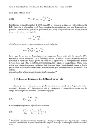 Teoria da Relatividade Geral– www.fisica.net – Prof. Alberto Ricardo Prass – Versão 27/02/2000
37
assim como o tensor misto14
(58 b) T p g
dx
ds
dx
ds
pσ
α
σ
α
σ β
β α
δ= − +
Introduzindo o segundo membro de (58 b ) em (57 a) , obtêm-se as equações hidrodinâmicas de
Euler da teoria da relatividade geral. Estas equações dão, em princípio, uma solução completa ao
problema do movimento; porque as quatro equações (57 a), conjuntamente com a equação dada
entre p e ρ e ainda com a equação
g
dx
ds
dx
dsα β
α β
= = 1
são suficientes, dados os g α β , para determinar as 6 incógnitas
p p
dx
ds
dx
ds
dx
ds
dx
ds
, , , , ,1 2 3 4
Se os gµν forem também desconhecidos, será necessário lançar ainda mão das equações (53).
Como estas são em número de 11 e as funções gµν são só 10, parece à primeira vista haver supera-
bundância de condições, mas há que ter em conta que as equações (57 a) estão já incluídas entre as
(53), de modo que estas, no sistema, representam apenas 7 equações independentes. O que resta,
pois, é uma indeterminação, que é aliás bem fácil justificar: é que a larga liberdade de que se dispõe
para escolher as coordenadas introduz no problema um tal grau de indeterminação matemática , que
se torna
possível escolher arbitrariamente três das funções espaciais.14
§ 20 - Equações electromagnéticas de Maxwell para o vazio
Sejam ϕ v as componentes de um quadrivetor covariante, o quadrivetor do potencial eletro-
magnético . Seguindo (36) , formemos com elas as componentes F ρσ do sextivector covariante do
campo electromagnético, mediante o sistema de equações
(59) F
x xρσ
σ
σ
ρ
∂ ϕ ρ
∂
∂ϕ
∂
= −
O sistema (59) implica que seja satisfeito o sistema
(60)
∂
∂
∂
∂
∂
∂
ρσ
τ
σ τ
ρ
τ ρ
σ
F
x
F
x
F
x
+ + = 0
________________
14
Renunciando à escolha da coordenadas obrigada a g = 1 ficam quatro funções especiais disponíveis apra a liberdade
de escolha, correspondentes às quatro funções arbitrárias de que se pode dispor livremente para estabelecer as coorde-
nadas.
 