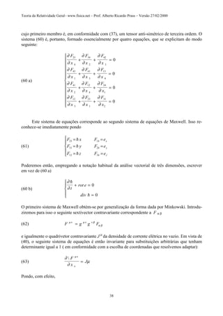 Teoria da Relatividade Geral– www.fisica.net – Prof. Alberto Ricardo Prass – Versão 27/02/2000
38
cujo primeiro membro é, em conformidade com (37), um tensor anti-simétrico de terceira ordem. O
sistema (60) é, portanto, formado essencialmente por quatro equações, que se explicitam do modo
seguinte:
(60 a)
∂
∂
∂
∂
∂
∂
∂
∂
∂
∂
∂
∂
∂
∂
∂
∂
∂
∂
∂
∂
∂
∂
∂
∂
F
x
F
x
F
x
F
x
F
x
F
x
F
x
F
x
F
x
F
x
F
x
F
x
23
4
34
2
42
3
43
1
41
3
13
4
41
2
12
4
24
1
12
3
23
1
31
2
0
0
0
0
+ + =
+ + =
+ + =
+ + =













Este sistema de equações corresponde ao segundo sistema de equações de Maxwell. Isso re-
conhece-se imediatamente pondo
(61)
F x F e
F y F e
F z F e
x
y
z
23 14
31 24
12 34
= =
= =
= =





!
!
! '
Poderemos então, empregando a notação habitual da análise vectorial de três dimensões, escrever
em vez de (60 a)
(60 b)
∂
∂
!
!
t
rot e
div
+ =
=





0
0
O primeiro sistema de Maxwell obtém-se por generalização da forma dada por Minkowski. Introdu-
ziremos para isso o seguinte sextivector contravariante correspondente a F α β
(62) F g g Fµν µν ν β
α β=
e igualmente o quadrivetor contravariante J µ
da densidade de corrente elétrica no vazio. Em vista de
(40), o seguinte sistema de equações é então invariante para substituições arbitrárias que tenham
determinante igual a 1 ( em conformidade com a escolha de coordenadas que resolvemos adaptar):
(63)
∂
∂
µ
µν
ν
 F
x
J=
Pondo, com efeito,
 