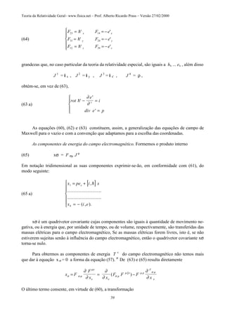 Teoria da Relatividade Geral– www.fisica.net – Prof. Alberto Ricardo Prass – Versão 27/02/2000
39
(64)
F F e
F F e
F F e
x x
y y
z z
23 14
31 24
12 34
= = −
= = −
= = −






!
!
!
' '
' '
' '
grandezas que, no caso particular da teoria da relatividade especial, são iguais a hx ... ex , além disso
J 1
= i x , J 2
= i y , J 3
= i x' , J 4
= ρ ,
obtém-se, em vez de (63),
(63 a)
rot
e
i
div e p
t!'
'
'
− =
=





∂
∂
As equações (60), (62) e (63) constituem, assim, a generalização das equações de campo de
Maxwell para o vazio e com a convenção que adaptamos para a escolha das coordenadas.
As componentes de energia do campo electromagnético. Formemos o produto interno
(65) xσ = F σµ J µ
Em notação tridimensional as suas componentes exprimir-se-ão, em conformidade com (61), do
modo seguinte:
(65 a)
[ ]x pe i x
x i e
x1
4
= +
= −







,
...........................
...........................
( , ).
!
xσ é um quadrivetor covariante cujas componentes são iguais à quantidade de movimento ne-
gativa, ou à energia que, por unidade de tempo, ou de volume, respectivamente, são transferidas das
massas elétricas para o campo electromagnético, Se as massas elétricas forem livres, isto é, se não
estiverem sujeitas senão à influência do campo electromagnético, então o quadrivetor covariante xσ
torna-se nulo.
Para obtermos as componentes de energia T v
do campo electromagnético não temos mais
que dar à equação x σ = 0 a forma da equação (57). σ
De (63) e (65) resulta diretamente
x F
F
x x
F F F
x
F
σ α µ
µν
ν ν
σ µ
µ ξν µ ρ σ µ
ν
∂
∂
∂
∂
∂
∂
= = −( )
O último termo consente, em virtude de (60), a transformação
 