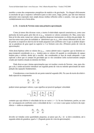 Teoria da Relatividade Geral– www.fisica.net – Prof. Alberto Ricardo Prass – Versão 27/02/2000
41
membro a soma das componentes energéticas da matéria e da gravitação. Eu cheguei efetivamente
à conclusão de que a resposta é afirmativa para os dois casos, Julgo, porém, que não tem interesse
apresentar uma exposição mais ampla dessas minhas reflexões sobre o assunto, visto que nada de
verdadeiramente novo brota delas.
§ 21. A teoria de Newton como uma primeira aproximação
Como já temos dito diversas vezes, a teoria d relatividade especial caracteriza-se, como caso
particular da teoria geral, pelo fato de os g µν tomarem os valores constantes (4). Mas, como tam-
bém já foi dito atrás, tomar tais valores significa desprezar inteiramente os efeitos da gravidade. Si-
tuar-nos-emos mais perto da realidade se admitirmos que os g µν têm valores diferentes de (4), sen-
do porém os respectivos desvios de tal modo pequenos (em confronto com 1) que se podem despre-
zar as grandezas de grau igual ou superior a 2 se formem com eles. (Primeiro ponto de vista da
aproximação)
Além desta hipótese sobre os valores dos g µν , vamos admitir mais o seguinte: que no domínio es-
paço-temporal considerado os g µν tendem para os valores (4) quando as coordenadas de espaço
tendem para o infinito, desde que a escolha das coordenadas se faça de modo adequado: o que
eqüivale a dizer que os campos de gravidade que se vão considerar serão exclusivamente campos
criados por matéria situada no domínio do finito.
Pode dizer-se que é destas aproximações que vai resultar a teoria de Newton ; mas, para che-
gar a ela, é ainda necessário introduzir um segundo ponto de vista no método aproximado de mani-
pulação das equações fundamentais.
Consideremos o movimento de um ponto material segundo (46). No caso da teoria da relativi-
dade especial as componentes
dx
ds
dx
ds
dx
ds
1 2 3
, ,
podem tomar quaisquer valores; o que significa ser possível qualquer velocidade
v
dx
dx
dx
dx
dx
dx
=





 +





 +






1
4
2
2
4
2
3
4
2
contanto que seja inferior à velocidade da luz no vazio ( v < 1). Se nos limitarmos, porém, ao caso
de v ser pequena em confronto com a velocidade da luz  e é esse o caso quase exclusivo da expe-
riência  então as componentes
dx
ds
dx
ds
dx
ds
1 2 3
, ,
deverão ser tratadas como quantidades pequenas, ao passo que dx4 / ds se deve considerar, até à
segunda ordem de grandeza, igual a 1. (Segundo ponto de vista da aproximação).
 