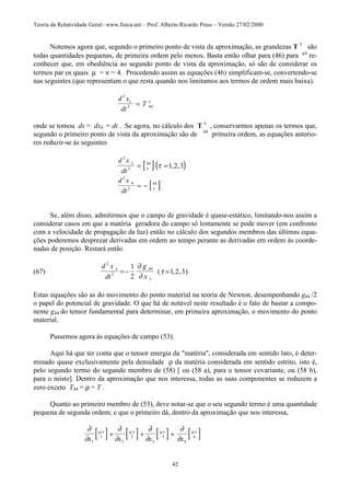 Teoria da Relatividade Geral– www.fisica.net – Prof. Alberto Ricardo Prass – Versão 27/02/2000
42
Notemos agora que, segundo o primeiro ponto de vista da aproximação, as grandezas T τ
são
todas quantidades pequenas, de primeira ordem pelo menos. Basta então olhar para (46) para µν
re-
conhecer que, em obediência ao segundo ponto de vista da aproximação, só são de considerar os
termos par os quais µ = ν = 4. Procedendo assim as equações (46) simplificam-se, convertendo-se
nas seguintes (que representam o que resta quando nos limitamos aos termos de ordem mais baixa).
d x
dt
Tt
2
2 44= τ
onde se tomou ds = dx4 = dt . Se agora, no cálculo dos T τ
, conservarmos apenas os termos que,
segundo o primeiro ponto de vista da aproximação são de 44
primeira ordem, as equações anterio-
res reduzir-se às seguintes
[ ]( )
[ ]
d x
dt
d x
dt
2
2
44
2
4
2
44
1 2 3
τ
τ
τ
τ= =
= −
, ,
Se, além disso, admitirmos que o campo de gravidade é quase-estático, limitando-nos assim a
considerar casos em que a matéria geradora do campo só lentamente se pode mover (em confronto
com a velocidade de propagação da luz) então no cálculo dos segundos membros das últimas equa-
ções poderemos desprezar derivadas em ordem ao tempo perante as derivadas em ordem às coorde-
nadas de posição. Restará então
(67)
d x
dt
g
x
2
2
441
2
1 2 3
τ
τ
∂
∂
τ= − =( , , )
Estas equações são as do movimento do ponto material na teoria de Newton, desempenhando g44 /2
o papel do potencial de gravidade. O que há de notável neste resultado é o fato de bastar a compo-
nente g44 do tensor fundamental para determinar, em primeira aproximação, o movimento do ponto
material.
Passemos agora às equações de campo (53).
Aqui há que ter conta que o tensor energia da "matéria", considerada em sentido lato, é deter-
minado quase exclusivamente pela densidade ρ da matéria considerada em sentido estrito, isto é,
pelo segundo termo do segundo membro de (58) [ ou (58 a), para o tensor covariante, ou (58 b),
para o misto]. Dentro da aproximação que nos interessa, todas as suas componentes se reduzem a
zero exceto T44 = ρ = T .
Quanto ao primeiro membro de (53), deve notar-se que o seu segundo termo é uma quantidade
pequena de segunda ordem; e que o primeiro dá, dentro da aproximação que nos interessa,
[ ] [ ] [ ] [ ]∂
∂
∂
∂
∂
∂
∂
∂
µν µν µν µν
x x x x1
1
2
2
3
3
4
4+ + +
 
