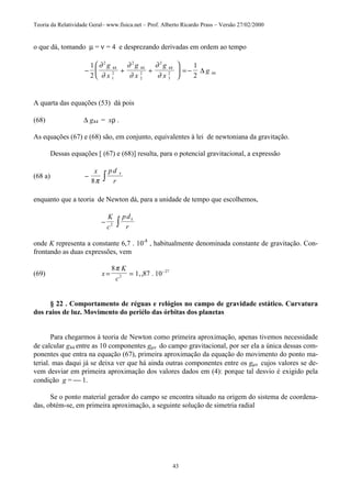 Teoria da Relatividade Geral– www.fisica.net – Prof. Alberto Ricardo Prass – Versão 27/02/2000
43
o que dá, tomando µ = ν = 4 e desprezando derivadas em ordem ao tempo
− + +





 = −
1
2
1
2
2
44
1
2
2
44
2
2
2
44
3
2 44
∂
∂
∂
∂
∂
∂
g
x
g
x
g
x
g∆
A quarta das equações (53) dá pois
(68) ∆ g44 = xρ .
As equações (67) e (68) são, em conjunto, equivalentes à lei de newtoniana da gravitação.
Dessas equações [ (67) e (68)] resulta, para o potencial gravitacional, a expressão
(68 a) − ∫
x pd
r8π
τ
enquanto que a teoria de Newton dá, para a unidade de tempo que escolhemos,
− ∫
K
c
pd
r2
τ
onde K representa a constante 6,7 . 10-8
, habitualmente denominada constante de gravitação. Con-
frontando as duas expressões, vem
(69) x
K
c
= = −
8
1 87 102
27
π
,, .
§ 22 . Comportamento de réguas e relógios no campo de gravidade estático. Curvatura
dos raios de luz. Movimento do periélo das órbitas dos planetas
Para chegarmos à teoria de Newton como primeira aproximação, apenas tivemos necessidade
de calcular g44 entre as 10 componentes gµν do campo gravitacional, por ser ela a única dessas com-
ponentes que entra na equação (67), primeira aproximação da equação do movimento do ponto ma-
terial. mas daqui já se deixa ver que há ainda outras componentes entre os gµν cujos valores se de-
vem desviar em primeira aproximação dos valores dados em (4): porque tal desvio é exigido pela
condição g =  1.
Se o ponto material gerador do campo se encontra situado na origem do sistema de coordena-
das, obtém-se, em primeira aproximação, a seguinte solução de simetria radial
 