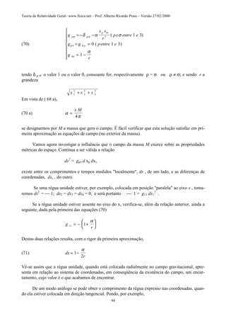 Teoria da Relatividade Geral– www.fisica.net – Prof. Alberto Ricardo Prass – Versão 27/02/2000
44
(70)
g
x x
r
pe entre e
g g pentre e
g
r
p p
p
p
σ σ
σ
ρ
δ α σ
α
= − −
= =
= −








3
4 4
44
1 3
0 1 3
1
( )
( )
tendo δ ρ σ o valor 1 ou o valor 0, consoante for, respectivamente ρ = σ ou ρ ≠ σ; e sendo r a
grandeza
x x x1
2
2
2
3
2
+ +
Em vista de ( 68 a),
(70 a) α
π
=
x M
4
se designarmos por M a massa que gera o campo. É fácil verificar que esta solução satisfaz em pri-
meira aproximação as equações de campo (no exterior da massa).
Vamos agora investigar a influência que o campo da massa M exerce sobre as propriedades
métricas do espaço. Continua a ser válida a relação
ds2
= gµν d xµ dxv
existe entre os comprimentos e tempos medidos "localmente", ds , de um lado, e as diferenças de
coordenadas, dxv , do outro.
Se uma régua unidade estiver, por exemplo, colocada em posição "paralela" ao eixo x , toma-
remos ds2
=  1; dx2 = dx3 = dx4 = 0, e será portanto  1 = g11 dx1
2
.
Se a régua unidade estiver assente no eixo do x, verifica-se, além da relação anterior, ainda a
seguinte, dada pela primeira das equações (70)
g
r11 1= − +






α
Destas duas relações resulta, com o rigor da primeira aproximação,
(71) dx
r
= −1
2
α
Vê-se assim que a régua unidade, quando está colocada radialmente no campo gravitacional, apre-
senta em relação ao sistema de coordenadas, em conseqüência da existência do campo, um encur-
tamento, cujo valor é o que acabamos de encontrar.
De um modo análogo se pode obter o comprimento da régua expresso nas coordenadas, quan-
do ela estiver colocada em direção tangencial. Pondo, por exemplo,
 
