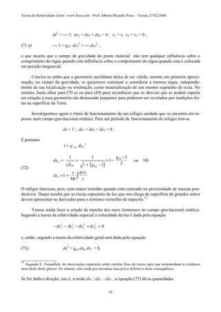 Teoria da Relatividade Geral– www.fisica.net – Prof. Alberto Ricardo Prass – Versão 27/02/2000
45
ds2
=  1; dx1 = dx3 = dx4 = 0 ; x1 = r, x2 = x3 = 0 ,
(71 a)  1 = g22 dx2
2
=  dx2
2
,
o que mostra que o campo de gravidade do ponto material não tem qualquer influência sobre o
comprimento da régua quando esta influência sobre o comprimento da régua quando esta é colocada
em posição tangencial.
Conclui-se então que a geometria euclidiana deixa de ser válida, mesmo em primeira aproxi-
mação, no campo da gravidade, se quisermos continuar a considerar a mesma régua, independe-
mente da sua localização ou orientação, como materialização de um mesmo segmento de recta. No
entanto, basta olhar para (70 a) ou para (69) para reconhecer que os desvios que se podem esperar
em relação a essa geometria são demasiado pequenos para poderem ser revelados por medições fei-
tas na superfície da Terra.
Investiguemos agora o ritmo de funcionamento de um relógio unidade que se encontra em re-
pouso num campo gravitacional estático. Para um período de funcionamento do relógio tem-se
ds = 1 ; dx1 = dx2 = dx3 = 0 .
É portanto
1 44 4
2
= g dx
(72)
( )
dx
g g
g
ou
dx
x d
r
4
44 44
44
4
1 1
1 1
1
1
2
10
1
8
= =
+ −
= −
−
= + ∫
)
π
ρ τ
O relógio funciona, pois, com maior lentidão quando está colocado na proximidade de massas pon-
deráveis. Daqui resulta que as riscas espectrais da luz que nos chega da superfície de grandes astros
devem apresentar-se desviadas para o extremo vermelho do espectro.15
Vamos ainda fazer o estudo da marcha dos raios luminosos no campo gravitacional estático.
Segundo a teoria da relatividade especial a velocidade da luz é dada pela equação
− − − + =dx dx dx dx1
2
2
2
3
2
4
2
0
e, então, segundo a teoria da relatividade geral será dada pela equação
(73) ds2
= gµν dxµ dxv = 0.
________________
15
Segundo E. Freundlich, há observações espectrais sobre estrelas fixas de certos tipos que testemunham a existência
dum efeito deste gênero. No entanto, está ainda por encontrar uma prova definitiva deste conseqüência.
Se for dada a direção, isto é, a razão dx1 : dx2 : dx3 , a equação (73) dá as quantidades
 