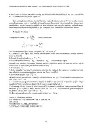Teoria da Relatividade Geral– www.fisica.net – Prof. Alberto Ricardo Prass – Versão 27/02/2000
47
Nesta fórmula, a designa o semi-eixo maior, c o habitual valor d velocidade da luz, e a excentricida-
de, T o tempo de revolução em segundos.16
Para a rotação da órbita do planeta Mercúrio o cálculo dá um valor de 43" por século, em cor-
respondência exata com os resultados dos astrônomos (Leverrier): estes, com efeito, tinham reco-
nhecido haver no movimento do perihélio de Mercúrio uma parte que não podia ser atribuída a per-
turbações causadas por outros planetas, e que essa parte tinha o valor que acabamos de indicar.
Notas do Tradutor
1 - O primeiro termo, g
A
x
µ ν
ν
∂ µ
∂
, é transformado em
( )∂
∂
µ µ
∂
∂
µν
µν
x
g A A
g
xv v
−
2 - No texto alemão figura na terceira parcela gµν
em vez de g τα
.
3 - A redução é feita depois de o referido terceiro termo sofrer uma transformação análoga à menci-
onada na nota (1).
4 - Depois de multiplicado por g µα
g νβ
.
5 - No texto alemão aparece Rµσ τ
ρ
em vez de Bµσ τ
ρ
, certamente por lapso.
6 - neste caso, portanto, o tensor de Riemann não deve reduzir-se a zero, de contrário haveria a pos-
sibilidade de tal transformação, como se explicou no § 12.
7 - No fim do § 12 .
8 - Estas equações ("de Euler") constituem, como mostra o cálculo das variações, condição necessá-
ria e suficiente de estacionaridade do integral que figura em (47 a).
9 - Em virtude de (29) e de − =g 1.
10 - O potencial gravitacional é dado por (68 a) e também por g44 / 2 adicionado de qualquer cons-
tante (neste caso - 1/2) .
11 - Entende-se aqui por "curvatura" o ângulo de deflexão por unidade de percurso (veja o artigo
precedente "Sobre a influência da gravidade na propagação da luz", § 4).
12 - Para este cálculo, depois de substituir em (73) os valores dos vários gµν dados por (70) e de
introduzir γ 2
na expressão obtida, há que tornar dx3 / dx4 = 0 , e que desprezar, por muito peque-
nos, termos em que entra a derivada dx1 / dx4 .
13 - Para a integração convém a mudança de variável x2 = ∆tg ϕ .
Este texto foi extraído do livro:
TEXTOS FUNDAMENTAIS DA FÍSICA MODERNA
VOLUME I
“O PRINCÍPIO DA RELATIVIDADE”
FUNDAÇÃO CALOUSTE GULBENKIAN
 