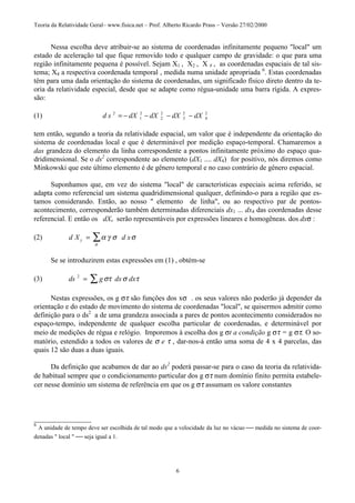 Teoria da Relatividade Geral– www.fisica.net – Prof. Alberto Ricardo Prass – Versão 27/02/2000
6
Nessa escolha deve atribuir-se ao sistema de coordenadas infinitamente pequeno "local" um
estado de aceleração tal que fique removido todo e qualquer campo de gravidade: o que para uma
região infinitamente pequena é possível. Sejam X1 , X2 , X # , as coordenadas espaciais de tal sis-
tema; X4 a respectiva coordenada temporal , medida numa unidade apropriada 6
. Estas coordenadas
têm para uma dada orientação do sistema de coordenadas, um significado físico direto dentro da te-
oria da relatividade especial, desde que se adapte como régua-unidade uma barra rígida. A expres-
são:
(1) d s dX dX dX dX2
1
2
2
2
3
2
4
2
= − − − −
tem então, segundo a teoria da relatividade espacial, um valor que é independente da orientação do
sistema de coordenadas local e que é determinável por medição espaço-temporal. Chamaremos a
das grandeza do elemento da linha correspondente a pontos infinitamente próximo do espaço qua-
dridimensional. Se o ds2
correspondente ao elemento (dX1 .... dX4) for positivo, nós diremos como
Minkowski que este último elemento é de gênero temporal e no caso contrário de gênero espacial.
Suponhamos que, em vez do sistema "local" de características especiais acima referido, se
adapta como referencial um sistema quadridimensional qualquer, definindo-o para a região que es-
tamos considerando. Então, ao nosso " elemento de linha", ou ao respectivo par de pontos-
acontecimento, corresponderão também determinadas diferenciais dx1 ... dx4 das coordenadas desse
referencial. E então os dXv serão representáveis por expressões lineares e homogêneas. dos dxσ :
(2) d X d xy = ∑α γ σ σ
σ
Se se introduzirem estas expressões em (1) , obtém-se
(3) ds g dx dx2
= ∑ στ σ τ
Nestas expressões, os g στ são funções dos xσ . os seus valores não poderão já depender da
orientação e do estado de movimento do sistema de coordenadas "local", se quisermos admitir como
definição para o ds2
a de uma grandeza associada a pares de pontos acontecimento considerados no
espaço-tempo, independente de qualquer escolha particular de coordenadas, e determinável por
meio de medições de régua e relógio. Imporemos à escolha dos g σt a condição g στ = g στ. O so-
matório, estendido a todos os valores de σ e τ , dar-nos-á então uma soma de 4 x 4 parcelas, das
quais 12 são duas a duas iguais.
Da definição que acabamos de dar ao ds2
poderá passar-se para o caso da teoria da relativida-
de habitual sempre que o condicionamento particular dos g στ num domínio finito permita estabele-
cer nesse domínio um sistema de referência em que os g στ assumam os valore constantes
________________
6
A unidade de tempo deve ser escolhida de tal modo que a velocidade da luz no vácuo  medida no sistema de coor-
denadas " local "  seja igual a 1.
 