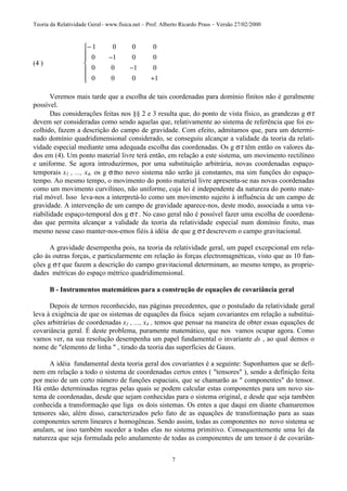 Teoria da Relatividade Geral– www.fisica.net – Prof. Alberto Ricardo Prass – Versão 27/02/2000
7
(4 )
−
−
−
+







1 0 0 0
0 1 0 0
0 0 1 0
0 0 0 1
Veremos mais tarde que a escolha de tais coordenadas para domínio finitos não é geralmente
possível.
Das considerações feitas nos §§ 2 e 3 resulta que, do ponto de vista físico, as grandezas g στ
devem ser consideradas como sendo aquelas que, relativamente ao sistema de referência que foi es-
colhido, fazem a descrição do campo de gravidade. Com efeito, admitamos que, para um determi-
nado domínio quadridimensional considerado, se conseguiu alcançar a validade da teoria da relati-
vidade especial mediante uma adequada escolha das coordenadas. Os g στ têm então os valores da-
dos em (4). Um ponto material livre terá então, em relação a este sistema, um movimento rectilíneo
e uniforme. Se agora introduzirmos, por uma substituição arbitrária, novas coordenadas espaço-
temporais x1 , ..., x4, os g στno novo sistema não serão já constantes, ma sim funções do espaço-
tempo. Ao mesmo tempo, o movimento do ponto material livre apresenta-se nas novas coordenadas
como um movimento curvilíneo, não uniforme, cuja lei é independente da natureza do ponto mate-
rial móvel. Isso leva-nos a interpretá-lo como um movimento sujeito à influência de um campo de
gravidade. A intervenção de um campo de gravidade aparece-nos, deste modo, associada a uma va-
riabilidade espaço-temporal dos g στ . No caso geral não é possível fazer uma escolha de coordena-
das que permita alcançar a validade da teoria da relatividade especial num domínio finito, mas
mesmo nesse caso manter-nos-emos fiéis à idéia de que g στ descrevem o campo gravitacional.
A gravidade desempenha pois, na teoria da relatividade geral, um papel excepcional em rela-
ção às outras forças, e particularmente em relação às forças electromagnéticas, visto que as 10 fun-
ções g στ que fazem a descrição do campo gravitacional determinam, ao mesmo tempo, as proprie-
dades métricas do espaço métrico quadridimensional.
B - Instrumentos matemáticos para a construção de equações de covariância geral
Depois de termos reconhecido, nas páginas precedentes, que o postulado da relatividade geral
leva à exigência de que os sistemas de equações da física sejam covariantes em relação a substitui-
ções arbitrárias de coordenadas x1 , ..., x4 , temos que pensar na maneira de obter essas equações de
covariância geral. É deste problema, puramente matemático, que nos vamos ocupar agora. Como
vamos ver, na sua resolução desempenha um papel fundamental o invariante ds , ao qual demos o
nome de "elemento de linha " , tirado da teoria das superfícies de Gauss.
A idéia fundamental desta teoria geral dos covariantes é a seguinte: Suponhamos que se defi-
nem em relação a todo o sistema de coordenadas certos entes ( "tensores" ), sendo a definição feita
por meio de um certo número de funções espaciais, que se chamarão as " componentes" do tensor.
Há então determinadas regras pelas quais se podem calcular estas componentes para um novo sis-
tema de coordenadas, desde que sejam conhecidas para o sistema original, e desde que seja também
conhecida a transformação que liga os dois sistemas. Os entes a que daqui em diante chamaremos
tensores são, além disso, caracterizados pelo fato de as equações de transformação para as suas
componentes serem lineares e homogêneas. Sendo assim, todas as componentes no novo sistema se
anulam, se isso também suceder a todas elas no sistema primitivo. Consequentemente uma lei da
natureza que seja formulada pelo anulamento de todas as componentes de um tensor é de covariân-
 