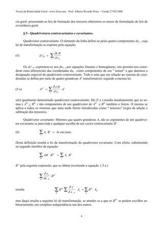 Teoria da Relatividade Geral– www.fisica.net – Prof. Alberto Ricardo Prass – Versão 27/02/2000
8
cia geral: procurando as leis de formação dos tensores obteremos os meios de formulação de leis de
covariância geral.
§ 5 - Quadrivetores contravariantes e covariantes.
Quadrivetor contravariante. O elemento da linha define-se pelas quatro componentes dxy , cuja
lei de transformação se exprime pela equação.
(5) d x
x
xyv
σ
∂ σ
∂
'
'
= ∑
Os dx' σ exprimem-se nos dxv , por equações lineares e homogêneas; isto permite-nos consi-
derar estas diferenciais das coordenadas dxv como componentes de um " tensor" a que daremos a
designação especial de quadrivetor contravariante. Todo o ente que em relação ao sistema de coor-
denadas se defina por meio de quatro grandezas Ay
transformáveis segundo a mesma lei.
(5 a) A
x
x
A
vv
vσ
∂ σ
∂
'
'
= ∑
será igualmente denominado quadrivetor contravariante. De (5 a ) resulta imediatamente que as so-
mas ( Aσ
+ Bσ
) são componentes de um quadrivetor de Aσ
e Bσ
também o forem. O mesmo se
aplica a todos os sistemas que mais tarde forem introduzidos como " tensores" (regra da adição e
subtração dos tensores).
Quadrivetor covariante: Diremos que quatro grandezas Ay são as coponentes de um quadrive-
tor covariante se para toda e qualquer escolha de um vector contravariante By
.
(6) A B In iantev
v
v
=∑ var .
Desta definição resulta a lei da transformação do quadrivetor covariante. Com efeito, substituindo
no segundo membro da equação.
A B A Bv
v
v
σ σ
σ
' '
= ∑∑
B y
pela seguinte expressão, que se obtém invertendo a equação ( 5 a )
∂
∂ σσ
σ
x
x
B
v
'
'
∑
resulta B
x
x
A B A
v
v
σ
σ σ
σ
σ
σ
∂
∂
'
'
' '
∑ ∑ ∑=
mas daqui resulta a seguinte lei de transformação, se atender os a que os Bσ'
se podem escolher ar-
bitrariamente, em completa independência uns dos outros.
 