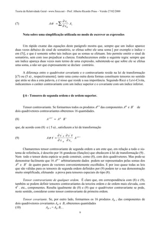 Teoria da Relatividade Geral– www.fisica.net – Prof. Alberto Ricardo Prass – Versão 27/02/2000
9
(7) A
x
x
Av
vσ
∂
∂ σ
'
'= ∑
Nota sobre uma simplificação utilizada no modo de escrever as expressões
Um rápido exame das equações deste parágrafo mostra que, sempre que um índice aparece
duas vezes debaixo do sinal de somatório, se efetua sobre ele uma soma [ por exemplo o índice v
em (5)], e que é somente sobre tais índices que as somas se efetuam. Isto permite omitir o sinal de
somatório, sem com isso prejudicar a clareza. Estabeleceremos então a seguinte regra: sempre que
um índice apareça duas vezes num termo de uma expressão, subentende-se que sobre ele se efetua
uma soma, a não ser que expressamente se declare contrário.
A diferença entre o quadrivetor covariante e o contravariante reside na lei de transformação
[(7) ou (5 a) , respectivamente]. tanto uma como outra desta formas constituem tensores no sentido
que atrás se deu a esta palavra, e é nisso que reside a sua importância. Seguindo Ricci e Levi-Civita,
indicaremos o caráter contravariante com um índice superior e o covariante com um índice inferior.
§ 6 - Tensores de segunda ordem e de ordem superior.
Tensor contravariante. Se formarmos todos os produtos Aµ v
das componentes Aµ
e Bv
de
dois quadrivetores contravariantes obteremos 16 quantidades.
(8) A A Bvσ τ µ'
=
que, de acordo com (8) e ( 5 a) , satisfazem a lei de transformação
(9) A
x
x
x
x
A
v
v
σ τ
∂
∂
∂ τ
∂
σ
µ
µ'
' '
=
Chamaremos tensor contravariante de segunda ordem a um ente que, em relação a todo o sis-
tema de referência, é descrito por 16 grandezas (funções) que obedecem à lei de transformação (9) .
Nem todo o tensor desta espécie se pode construir, como (8), com dois quadrivetores. Mas pode-se
demonstrar facilmente que 16 Aµ v
arbitrariamente dados podem ser representados pelas somas dos
Aµ
e Bv
de quatro pares de vectores convenientemente escolhidos. E por isso quase todas as leis
que são válidas para os tensores de segunda ordem definidos por (9) podem ter a sua demonstração
muito simplificada, efetuando a prova para tensores especiais do tipo (8).
Tensor contravariante de qualquer ordem. É claro que, em correspondência com (8) e (9),
também se podem definir tensores contravariantes da terceira ordem e de ordem mais elevada, com
43
. etc., componentes. Resulta igualmente de (8) e (9) que o quadrivetor contravariante se pode,
neste sentido, considerar como tensor contravariante de primeira ordem.
Tensor covariante. Se, por outro lado, formarmos os 16 produtos Aµ v das componentes de
dois quadrivetores covariantes Aµ e Bv obteremos quantidades
(10) Aµ v = Aµ Bv ,
 