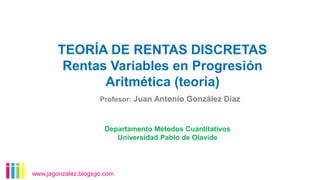 TEORÍA DE RENTAS DISCRETAS
Rentas Variables en Progresión
Aritmética (teoría)
www.jagonzalez.blogsgo.com
Departamento Métodos Cuantitativos
Universidad Pablo de Olavide
Profesor: Juan Antonio González Díaz
 