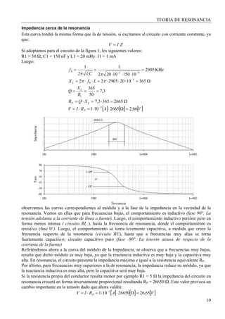 TEORIA DE RESONANCIA
10
Impedancia cerca de la resonancia
Esta curva tendrá la misma forma que la de tensión, si excitamos al circuito con corriente constante, ya
que:
ZIV =
Si adoptamos para el circuito de la figura 1, los siguientes valores:
R1 = 50 Ω; C1 = 150 nF y L1 = 20 mHy. I1 = 1 mA
Luego:
[ ] [ ] [ ]VARIV
XQR
R
X
Q
LfX
LC
f
P
LP
L
L
66,22665101
26653653,7
3,7
50
365
3651020290522
KHz2905
1015010202
1
2
1
3
1
3
0
93
0
=Ω⋅⋅=⋅=
Ω=⋅=⋅=
===
Ω=⋅⋅⋅=⋅⋅=
=
⋅⋅⋅
==
−
−
−−
ππ
ππ
observamos las curvas correspondientes al módulo y a la fase de la impedancia en la vecindad de la
resonancia. Vemos en ellas que para frecuencias bajas, el comportamiento es inductivo (fase 90°. La
tensión adelanta a la corriente de línea o fuente). Luego, el comportamiento inductivo persiste pero en
forma menos intensa ( circuito RL ), hasta la frecuencia de resonancia, donde el comportamiento es
resistivo (fase 0°). Luego, el comportamiento se torna levemente capacitivo, a medida que crece la
frecuencia respecto de la resonancia (circuito RC), hasta que a frecuencias muy altas se torna
fuertemente capacitivo; circuito capacitivo puro (fase -90°. La tensión atrasa de respecto de la
corriente de la fuente)
Refiriéndonos ahora a la curva del módulo de la Impedancia, se observa que a frecuencias muy bajas,
resulta que dicho módulo es muy bajo, ya que la reactancia inductiva es muy baja y la capacitiva muy
alta. En resonancia, el circuito presenta la impedancia máxima e igual a la resistencia equivalente RP.
Por último, para frecuencias muy superiores a la de resonancia, la impedancia reduce su módulo, ya que
la reactancia inductiva es muy alta, pero la capacitiva será muy baja.
Si la resistencia propia del conductor resulta menor por ejemplo R1 = 5 Ω la impedancia del circuito en
resonancia crecerá en forma inversamente proporcional resultando RP = 26650 Ω. Este valor provoca un
cambio importante en la tensión dado que ahora valdrá:
[ ] [ ] [ ]VARIV P 65,2626650101 3
=Ω⋅⋅=⋅= −
 