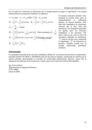 TEORIA DE RESONANCIA
13
En el cuadro de ecuaciones se demuestra que la energía puesta en juego es equivalente a la energía
máxima puesta en juego por la bobina o el capacitor.
El circuito resonante paralelo tiene
similitud al circuito serie, pero su
comportamiento es totalmente
opuesto al circuito paralelo; éste,
tiene alta impedancia en resonancia
mientras que el serie tiene alta
admitancia. Los diagramas aparentan
ser iguales pero las corrientes
reemplazan a las tensiones. Por
tanto, como se ha visto, la curva de
resonancia dibujada en admitancia
“Y” para el circuito serie, representa
la impedancia “Z” de resonancia en
paralelo. También resulta que la
energía almacenada permanece
constante.
Conclusión
La apropiada ubicación de los circuitos estudiados, además de la correcta elección de los componentes,
permitirá diseñar FILTROS y TRAMPAS para las frecuencias elegidas, canalizando las mismas por el
camino deseado aprovechando el concepto de selectividad anteriormente descrito; mejor será la
separación de cada una de las frecuencias, cuanto mayor sea el factor de selectividad adoptado.
Ing. Cocco Julio C.
Departamento de Ingeniería Eléctrica
UTN. FRRO
Enero de 2006
( )
( ) ( )
22
1
222222
2
0
2
2
22
222222
2
1
2
1
cos
2
1
cos
2
1
1
resonanciaPara;cos
1
2
1
:Luego;
cos
2
1
2
1
;
2
1
2
1
cos
2
;
CmmT
mmT
mT
m
Cm
CmCCmL
CmCmCm
CULIW
ttsenLItLtLsenIW
LC
t
C
tLsenIW
C
I
U
tCUCuWtsenLILiW
tUtsenUutsenIi
==
+=+=
=⎟
⎠
⎞
⎜
⎝
⎛
+=
=
====
−=−==
=
444 3444 21 ωωωω
ωω
ω
ω
ω
ωω
ωπωω
 
