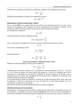 TEORIA DE RESONANCIA
3
También hemos graficado en la figura, la componente imaginaria de la impedancia del circuito,
⎟
⎠
⎞
⎜
⎝
⎛
−
C
L
ω
ω
1
Finalmente representamos el módulo de la impedancia, es decir:
22
XRZ +=
Sobretensión y factor de selectividad / calidad
En los circuitos RLC serie, puede ocurrir que la tensión en los elementos reactivos sea mayor que la
tensión de alimentación. Este fenómeno se aprecia especialmente en frecuencias cercanas a la de
resonancia cuando la resistencia total es mucho menor que la reactancia del circuito.
En resonancia se cumple que:
LC VV =
tomemos pues para el análisis cualquiera de ellas.
R
V
IILVL == pero,ω
pues, en resonancia se cumple que el circuito se comporta en forma resistiva pura, es decir:
R=Z .
Por lo tanto, reemplazando, resulta:
V
R
L
VL
0ω
=
donde llamaremos a:
R
X
R
L
V
V
Q LL
=== 0
0
ω
factor de selectividad o simplemente Q del circuito.
Mediante un desarrollo análogo se llega, para el capacitor a:
R
X
CR
Q C
==
0
0
1
ω
Cualquiera sea la forma de calcular el Q, en resonancia el valor será idéntico, ya que XL = XC, para
ω = ω0. El factor de mérito, nos indica cuánto más grande es el valor de la reactancia que el de la
resistencia. Es conveniente que los circuitos resonantes, en general, tengan un Q elevado, pues su
comportamiento será mucho más dependiente de la frecuencia en la vecindad de la resonancia. Esto
sucederá cuando la resistencia sea pequeña.
Los circuitos prácticos usados en sintonía en el campo de las radio frecuencias (RF), tienen valores de
Q superiores a 100 en la mayoría de los casos. El factor Q se suele llamar también factor de
sobretensión o también factor de calidad.
Más adelante daremos una definición del Q basada en conceptos energéticos.
Admitancia [Y] cerca de la resonancia
Prácticamente, la información más útil sobre el comportamiento del circuito a frecuencias cercanas a la
de resonancia, se encuentra en la parte inferior (en forma de "V"), de la curva de la impedancia en
función de la frecuencia. Por lo tanto, resulta útil representar la función inversa, es decir La admitancia.
Z
Y
1
=
 