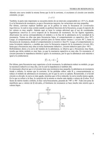 TEORIA DE RESONANCIA
4
Además esta curva tendrá la misma forma que la de la corriente, si excitamos al circuito con tensión
constante, ya que:
YVI =
También, la parte más importante se encuentra dentro de un intervalo comprendido en ±10 % f0, donde
f0 es la frecuencia de resonancia, ya que a frecuencias mayores, las variaciones son muy pequeñas.
Por último, conviene explicar también que en la gráfica se toma la frecuencia en coordenadas
logarítmicas, lo cual es muy común cuando se grafican funciones de la frecuencia, ya que el espectro de
los valores es muy amplio. Además aquí se tiene la ventaja adicional que el uso de coordenadas
logarítmicas simetriza la curva respecto de la frecuencia de resonancia. En las figuras siguientes,
observamos las curvas correspondientes al módulo y a la fase de la admitancia en la vecindad de la
resonancia. Vemos en ellas que para frecuencias bajas, el comportamiento es capacitivo (fase 90°).
Luego, el comportamiento capacitivo persiste pero en forma menos intensa ( circuito RC ), hasta la
frecuencia de resonancia, donde el comportamiento es resistivo ( fase 0°). Luego, el comportamiento se
torna levemente inductivo, a medida que crece la frecuencia respecto de la resonancia (circuito RL),
hasta que a frecuencias muy altas se torna fuertemente inductivo , circuito inductivo puro (fase -90°)
Refiriéndonos ahora a la curva del módulo de la admitancia, se observa que a frecuencias muy bajas,
resulta que dicho módulo es muy bajo, ya que la reactancia capacitiva es muy alta. En resonancia, el
circuito presenta la impedancia mínima e igual a la resistencia, por lo que la admitancia será máxima e
igual a la conductancia
R
GYY
1
0 ===
Por último, para frecuencias muy superiores a la de resonancia, la admitancia reduce su módulo, ya que
la reactancia inductiva es muy alta, con lo cual la impedancia es también alta.
Es interesante observar que si el circuito tiene una resistencia muy pequeña, la admitancia en resonancia
tiende a infinito, lo mismo que la corriente. Si las pérdidas suben, sube R y, consecuentemente se
reduce el módulo de admitancia en resonancia, por lo que la curva se aplasta. Resumiendo, si el Q del
circuito es elevado, la curva es más aguda, mientras que si Q es reducido, la curva resulta menos aguda.
En lo que se refiere a la fase, la variación de la misma es mucho más rápida a valores de Q altos. Si el
factor de mérito tiende a infinito, la fase varía bruscamente, pasando de +90° a -90°. Todo esto pone de
manifiesto que a valores de Q elevados, el fenómeno de resonancia se hace mucho más notorio que a
valores bajos.
 
