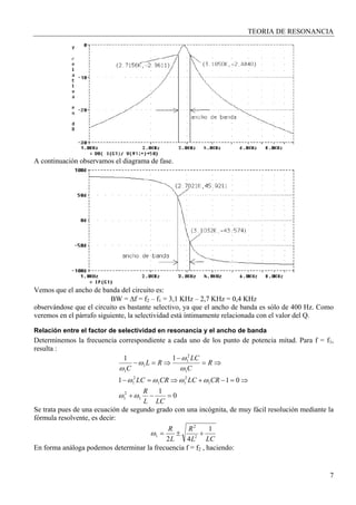 TEORIA DE RESONANCIA
7
A continuación observamos el diagrama de fase.
Vemos que el ancho de banda del circuito es:
BW = ∆f = f2 – f1 = 3,1 KHz – 2,7 KHz = 0,4 KHz
observándose que el circuito es bastante selectivo, ya que el ancho de banda es sólo de 400 Hz. Como
veremos en el párrafo siguiente, la selectividad está íntimamente relacionada con el valor del Q.
Relación entre el factor de selectividad en resonancia y el ancho de banda
Determinemos la frecuencia correspondiente a cada uno de los punto de potencia mitad. Para f = f1,
resulta :
0
1
011
11
1
2
1
1
2
11
2
1
1
2
1
1
1
=−+
⇒=−+⇒=−
⇒=
−
⇒=−
LCL
R
CRLCCRLC
R
C
LC
RL
C
ωω
ωωωω
ω
ω
ω
ω
Se trata pues de una ecuación de segundo grado con una incógnita, de muy fácil resolución mediante la
fórmula resolvente, es decir:
LCL
R
L
R 1
42 2
2
1 +±=ω
En forma análoga podemos determinar la frecuencia f = f2 , haciendo:
 