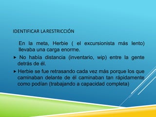 IDENTIFICAR LARESTRICCIÓN
En la meta, Herbie ( el excursionista más lento)
llevaba una carga enorme.
 No había distancia (inventario, wip) entre la gente
detrás de él.
 Herbie se fue retrasando cada vez más porque los que
caminaban delante de él caminaban tan rápidamente
como podían (trabajando a capacidad completa)
 