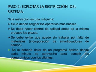 PASO 2: EXPLOTAR LA RESTRICCIÓN DEL
SISTEMA.
Si la restricción es una máquina:
 Se le deben asignar los operarios más hábiles.
 Se debe hacer control de calidad antes de la misma
procese las piezas.
 Se debe evitar que quede sin trabajar por falta de
materiales (incorporación de amortiguadores de
tiempo)
 Se le debería dotar de un programa óptimo donde
cada minuto se aproveche para cumplir los
compromisos con los clientes.
 