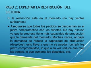PASO 2: EXPLOTAR LA RESTRICCIÓN DEL
SISTEMA.
Si la restricción está en el mercado (no hay ventas
suficientes):
 Asegurarse que todos los pedidos se despachan en el
plazo comprometido con los clientes. No hay excusa
ya que la empresa tiene más capacidad de producción
que la demanda del mercado. Muchas veces, al bajar
la demanda se reduce la capacidad de producción
(despidos), esto lleva a que no se puedan cumplir los
plazo comprometidos, lo que a su vez reduce aún más
las ventas, lo que aumenta los despidos, etc.
 