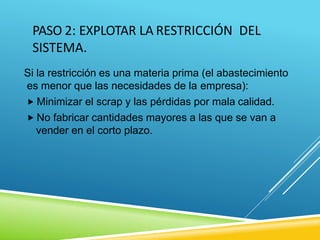 PASO 2: EXPLOTAR LA RESTRICCIÓN DEL
SISTEMA.
Si la restricción es una materia prima (el abastecimiento
es menor que las necesidades de la empresa):
 Minimizar el scrap y las pérdidas por mala calidad.
 No fabricar cantidades mayores a las que se van a
vender en el corto plazo.
 