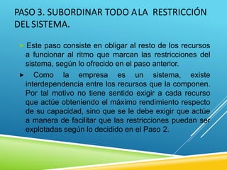 PASO 3. SUBORDINAR TODO ALA RESTRICCIÓN
DEL SISTEMA.
 Este paso consiste en obligar al resto de los recursos
a funcionar al ritmo que marcan las restricciones del
sistema, según lo ofrecido en el paso anterior.
 Como la empresa es un sistema, existe
interdependencia entre los recursos que la componen.
Por tal motivo no tiene sentido exigir a cada recurso
que actúe obteniendo el máximo rendimiento respecto
de su capacidad, sino que se le debe exigir que actúe
a manera de facilitar que las restricciones puedan ser
explotadas según lo decidido en el Paso 2.
 
