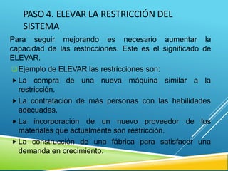 PASO 4. ELEVAR LA RESTRICCIÓN DEL
SISTEMA
Para seguir mejorando es necesario aumentar la
capacidad de las restricciones. Este es el significado de
ELEVAR.
 Ejemplo de ELEVAR las restricciones son:
 La compra de una nueva máquina similar a la
restricción.
 La contratación de más personas con las habilidades
adecuadas.
 La incorporación de un nuevo proveedor de los
materiales que actualmente son restricción.
 La construcción de una fábrica para satisfacer una
demanda en crecimiento.
 