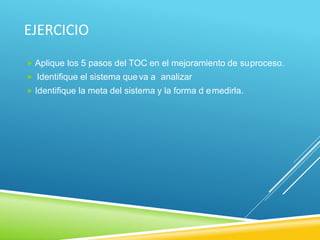 EJERCICIO
 Aplique los 5 pasos del TOC en el mejoramiento de suproceso.
 Identifique el sistema queva a analizar
 Identifique la meta del sistema y la forma d emedirla.
 