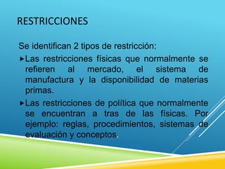 RESTRICCIONES
Se identifican 2 tipos de restricción:
Las restricciones físicas que normalmente se
refieren al mercado, el sistema de
manufactura y la disponibilidad de materias
primas.
Las restricciones de política que normalmente
se encuentran a tras de las físicas. Por
ejemplo: reglas, procedimientos, sistemas de
evaluación y conceptos.
 