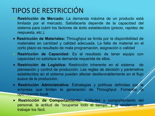 TIPOS DE RESTRICCIÓN
 Restricción de Mercado: La demanda máxima de un producto está
limitada por el mercado. Satisfacerla depende de la capacidad del
sistema para cubrir los factores de éxito establecidos (precio, rapidez de
respuesta, etc.).
 Restricción de Materiales: Throughput se limita por la disponibilidad de
materiales en cantidad y calidad adecuada. La falta de material en el
corto plazo es resultado de mala programación, asignación o calidad.
 Restricción de Capacidad: Es el resultado de tener equipo con
capacidad no satisface la demanda requerida de ellos.
 Restricción de Logística: Restricción inherente en el sistema de
planeación y control de producción. Las reglas de decisión y parámetros
establecidos en el sistema pueden afectar desfavorablemente en el flujo
suave de la producción.
 Restricción Administrativa: Estrategias y políticas definidas por la
empresa que limitan la generación de Throughput. Fomentar la
optimización local.
 Restricción de Comportamiento: Actitudes y comportamiento del
personal. la actitud de “ocuparse todo el tiempo” y la tendencia de
trabajar los fácil.
 