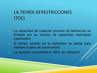 LA TEORÍA DERESTRICCIONES
(TOC)
1. La capacidad de cualquier proceso de fabricación es
limitada por su recurso de capacidad restringida
(restricción)
2. El tiempo perdido en la restricción se pierde para
siempre (costos de oportunidad)
3. La variación imposibilita el 100% de utilización.
 