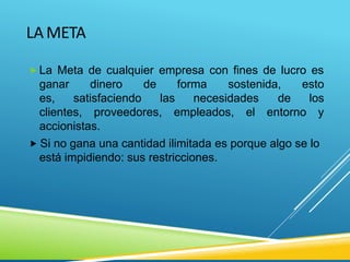 LAMETA
 La Meta de cualquier empresa con fines de lucro es
ganar
es,
dinero de forma
satisfaciendo las necesidades
sostenida, esto
de los
clientes, proveedores, empleados, el entorno y
accionistas.
 Si no gana una cantidad ilimitada es porque algo se lo
está impidiendo: sus restricciones.
 