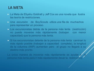 LA META
 La Meta de Eliyahu Goldratt y Jeff Cox es una novela que ilustra
las teoría de restricciones.
 Una excursión de BoyScouts utiliza una fila de muchachos
para representar un proceso.
 Los excursionistas detrás de la persona más lenta (restricción)
no puede moverse más rápidamente (trabajan con menor
capacidad) que la persona más lenta.
 Si los excursionistas delante de la persona más lenta caminan lo
más rápido posible (trabajan a capacidad completa), la longitud
de la columna (WIP) aumentan pero el grupo no llegará a su
destino más pronto.
La única manera de moverse más rápidamente es ayudar a la
persona más lenta para ir más rápidamente (levar la restricción).
 