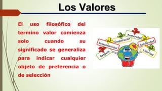 Los Valores
El uso filosófico del
termino valor comienza
solo cuando su
significado se generaliza
para indicar cualquier
objeto de preferencia o
de selección
 