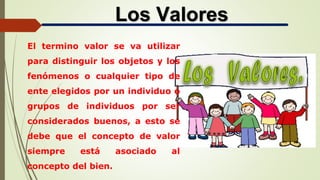 Los Valores
El termino valor se va utilizar
para distinguir los objetos y los
fenómenos o cualquier tipo de
ente elegidos por un individuo o
grupos de individuos por ser
considerados buenos, a esto se
debe que el concepto de valor
siempre está asociado al
concepto del bien.
 