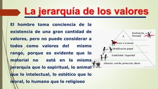 La jerarquía de los valores
El hombre toma conciencia de la
existencia de una gran cantidad de
valores, pero no puede considerar a
todos como valores del mismo
rango, porque es evidente que lo
material no está en la misma
jerarquía que lo espiritual, lo animal
que lo intelectual, lo estético que lo
moral, lo humano que lo religioso
 