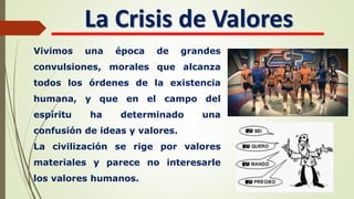 La Crisis de Valores
Vivimos una época de grandes
convulsiones, morales que alcanza
todos los órdenes de la existencia
humana, y que en el campo del
espíritu ha determinado una
confusión de ideas y valores.
La civilización se rige por valores
materiales y parece no interesarle
los valores humanos.
 