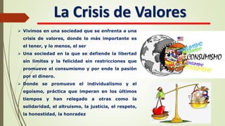 La Crisis de Valores
 Vivimos en una sociedad que se enfrenta a una
crisis de valores, donde lo más importante es
el tener, y lo menos, el ser
 Una sociedad en la que se defiende la libertad
sin límites y la felicidad sin restricciones que
promueve el consumismo y por ende la pasión
por el dinero.
 Donde se promueve el individualismo y el
egoísmo, práctica que imperan en los últimos
tiempos y han relegado a otras como la
solidaridad, el altruismo, la justicia, el respeto,
la honestidad, la honradez
 