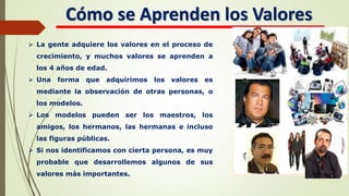 Cómo se Aprenden los Valores
 La gente adquiere los valores en el proceso de
crecimiento, y muchos valores se aprenden a
los 4 años de edad.
 Una forma que adquirimos los valores es
mediante la observación de otras personas, o
los modelos.
 Los modelos pueden ser los maestros, los
amigos, los hermanos, las hermanas e incluso
las figuras públicas.
 Si nos identificamos con cierta persona, es muy
probable que desarrollemos algunos de sus
valores más importantes.
 