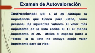 Examen de Autovaloración
Instrucciones: Del 1 al 20 califique la
importancia que tienen para usted, como
persona, los siguientes valores. El valor más
importante de la lista recibe el 1; el menos
importante, el 20. Utilice el espacio junto a
“otros” si la lista no incluye algún valor
importante para su vida.
 
