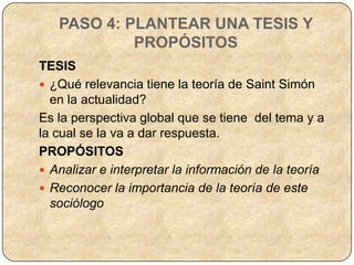 PASO 4: PLANTEAR UNA TESIS Y
            PROPÓSITOS
TESIS
 ¿Qué relevancia tiene la teoría de Saint Simón
  en la actualidad?
Es la perspectiva global que se tiene del tema y a
la cual se la va a dar respuesta.
PROPÓSITOS
 Analizar e interpretar la información de la teoría
 Reconocer la importancia de la teoría de este
  sociólogo
 