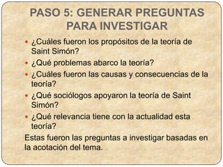 PASO 5: GENERAR PREGUNTAS
      PARA INVESTIGAR
 ¿Cuáles fueron los propósitos de la teoría de
  Saint Simón?
 ¿Qué problemas abarco la teoría?
 ¿Cuáles fueron las causas y consecuencias de la
  teoría?
 ¿Qué sociólogos apoyaron la teoría de Saint
  Simón?
 ¿Qué relevancia tiene con la actualidad esta
  teoría?
Estas fueron las preguntas a investigar basadas en
la acotación del tema.
 