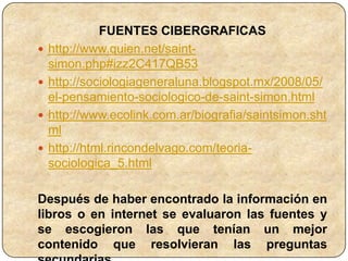 FUENTES CIBERGRAFICAS
   http://www.quien.net/saint-
    simon.php#izz2C417QB53
   http://sociologiageneraluna.blogspot.mx/2008/05/
    el-pensamiento-sociologico-de-saint-simon.html
   http://www.ecolink.com.ar/biografia/saintsimon.sht
    ml
   http://html.rincondelvago.com/teoria-
    sociologica_5.html

Después de haber encontrado la información en
libros o en internet se evaluaron las fuentes y
se escogieron las que tenían un mejor
contenido que resolvieran las preguntas
 