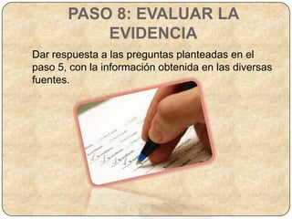 PASO 8: EVALUAR LA
           EVIDENCIA
Dar respuesta a las preguntas planteadas en el
paso 5, con la información obtenida en las diversas
fuentes.
 