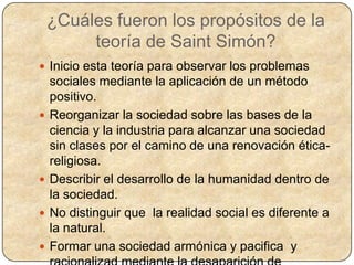 ¿Cuáles fueron los propósitos de la
         teoría de Saint Simón?
 Inicio esta teoría para observar los problemas
    sociales mediante la aplicación de un método
    positivo.
   Reorganizar la sociedad sobre las bases de la
    ciencia y la industria para alcanzar una sociedad
    sin clases por el camino de una renovación ética-
    religiosa.
   Describir el desarrollo de la humanidad dentro de
    la sociedad.
   No distinguir que la realidad social es diferente a
    la natural.
   Formar una sociedad armónica y pacifica y
 